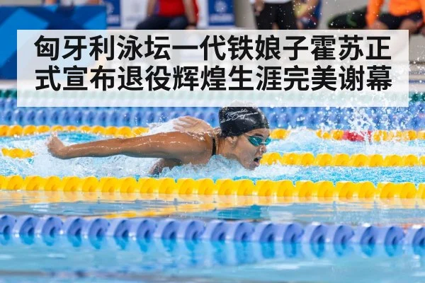 匈牙利泳坛一代铁娘子霍苏正式宣布退役辉煌生涯完美谢幕