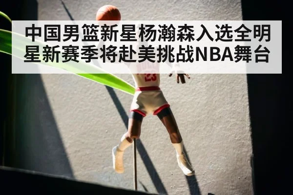 中国男篮新星杨瀚森入选全明星新赛季将赴美挑战NBA舞台
